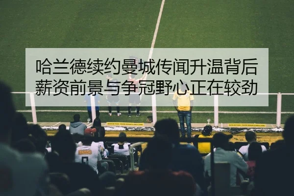 哈兰德续约曼城传闻升温背后 薪资前景与争冠野心正在较劲